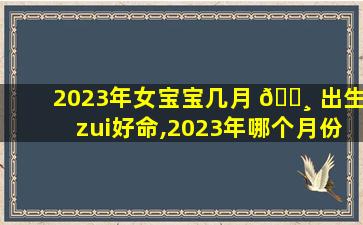 2023年女宝宝几月 🌸 出生zui
好命,2023年哪个月份生女孩多 🦄 2023几月份容易生女孩